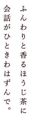 ふんわりと香るほうじ茶に会話がひときわはずんで。