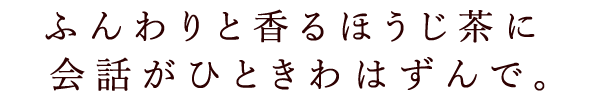 ふんわりと香るほうじ茶に会話がひときわはずんで。