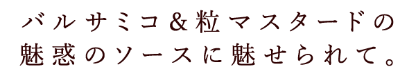 バルサミコ＆粒マスタードの魅惑のソースに魅せられて。