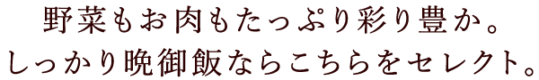 野菜もお肉もたっぷり彩り豊か。しっかり晩御飯ならこちらをセレクト。