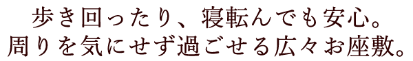 歩き回ったり、寝転んでも安心。周りを気にせず過ごせる広々お座敷。